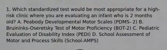 1. Which standardized test would be most appropriate for a high-risk clinic where you are evaluating an infant who is 2 months old? A. Peabody Developmental Motor Scales (PDMS- 2) B. Bruininks-Oseretsky Test of Motor Proficiency (BOT-2) C. Pediatric Evaluation of Disability Index (PEDI) D. School Assessment of Motor and Process Skills (School-AMPS)