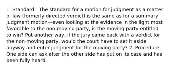 1. Standard—The standard for a motion for judgment as a matter of law (formerly directed verdict) is the same as for a summary judgment motion—even looking at the evidence in the light most favorable to the non-moving party, is the moving party entitled to win? Put another way, if the jury came back with a verdict for the non-moving party, would the court have to set it aside anyway and enter judgment for the moving party? 2. Procedure: One side can ask after the other side has put on its case and has been fully heard.