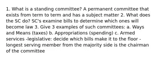 1. What is a standing committee? A permanent committee that exists from term to term and has a subject matter 2. What does the SC do? SC's examine bills to determine which ones will become law 3. Give 3 examples of such committees: a. Ways and Means (taxes) b. Appropriations (spending) c. Armed services -legislative: decide which bills make it to the floor -longest serving member from the majority side is the chairman of the committee