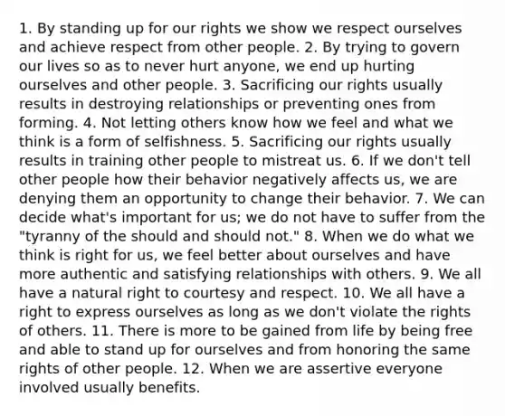 1. By standing up for our rights we show we respect ourselves and achieve respect from other people. 2. By trying to govern our lives so as to never hurt anyone, we end up hurting ourselves and other people. 3. Sacrificing our rights usually results in destroying relationships or preventing ones from forming. 4. Not letting others know how we feel and what we think is a form of selfishness. 5. Sacrificing our rights usually results in training other people to mistreat us. 6. If we don't tell other people how their behavior negatively affects us, we are denying them an opportunity to change their behavior. 7. We can decide what's important for us; we do not have to suffer from the "tyranny of the should and should not." 8. When we do what we think is right for us, we feel better about ourselves and have more authentic and satisfying relationships with others. 9. We all have a natural right to courtesy and respect. 10. We all have a right to express ourselves as long as we don't violate the rights of others. 11. There is more to be gained from life by being free and able to stand up for ourselves and from honoring the same rights of other people. 12. When we are assertive everyone involved usually benefits.