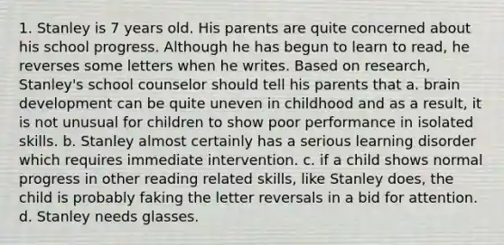 1. Stanley is 7 years old. His parents are quite concerned about his school progress. Although he has begun to learn to read, he reverses some letters when he writes. Based on research, Stanley's school counselor should tell his parents that a. brain development can be quite uneven in childhood and as a result, it is not unusual for children to show poor performance in isolated skills. b. Stanley almost certainly has a serious learning disorder which requires immediate intervention. c. if a child shows normal progress in other reading related skills, like Stanley does, the child is probably faking the letter reversals in a bid for attention. d. Stanley needs glasses.