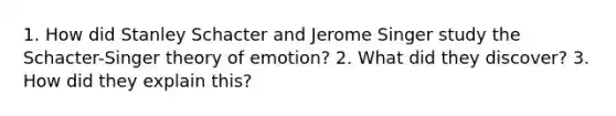 1. How did Stanley Schacter and Jerome Singer study the Schacter-Singer theory of emotion? 2. What did they discover? 3. How did they explain this?