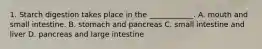 1. Starch digestion takes place in the ____________. A. mouth and small intestine. B. stomach and pancreas C. small intestine and liver D. pancreas and large intestine