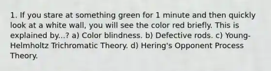 1. If you stare at something green for 1 minute and then quickly look at a white wall, you will see the color red briefly. This is explained by...? a) Color blindness. b) Defective rods. c) Young-Helmholtz Trichromatic Theory. d) Hering's Opponent Process Theory.