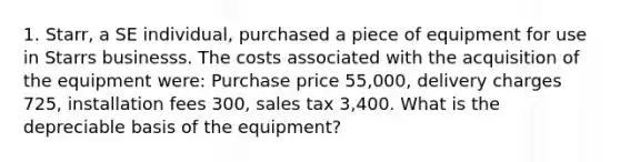 1. Starr, a SE individual, purchased a piece of equipment for use in Starrs businesss. The costs associated with the acquisition of the equipment were: Purchase price 55,000, delivery charges 725, installation fees 300, sales tax 3,400. What is the depreciable basis of the equipment?