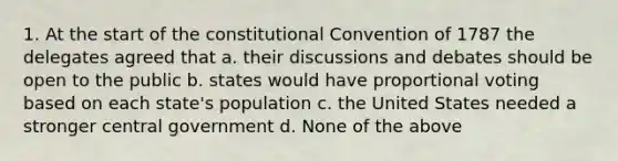 1. At the start of the constitutional Convention of 1787 the delegates agreed that a. their discussions and debates should be open to the public b. states would have proportional voting based on each state's population c. the United States needed a stronger central government d. None of the above