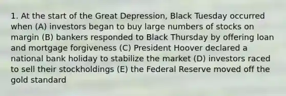 1. At the start of the Great Depression, Black Tuesday occurred when (A) investors began to buy large numbers of stocks on margin (B) bankers responded to Black Thursday by offering loan and mortgage forgiveness (C) President Hoover declared a national bank holiday to stabilize the market (D) investors raced to sell their stockholdings (E) the Federal Reserve moved off the gold standard