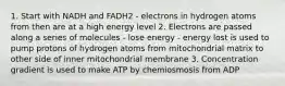 1. Start with NADH and FADH2 - electrons in hydrogen atoms from then are at a high energy level 2. Electrons are passed along a series of molecules - lose energy - energy lost is used to pump protons of hydrogen atoms from mitochondrial matrix to other side of inner mitochondrial membrane 3. Concentration gradient is used to make ATP by chemiosmosis from ADP