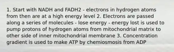 1. Start with NADH and FADH2 - electrons in hydrogen atoms from then are at a high energy level 2. Electrons are passed along a series of molecules - lose energy - energy lost is used to pump protons of hydrogen atoms from mitochondrial matrix to other side of inner mitochondrial membrane 3. Concentration gradient is used to make ATP by chemiosmosis from ADP