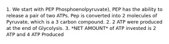 1. We start with PEP Phosphoenolpyruvate), PEP has the ability to release a pair of two ATPs. Pep is converted into 2 molecules of Pyruvate, which is a 3 carbon compound. 2. 2 ATP were produced at the end of Glycolysis. 3. *NET AMOUNT* of ATP invested is 2 ATP and 4 ATP Produced