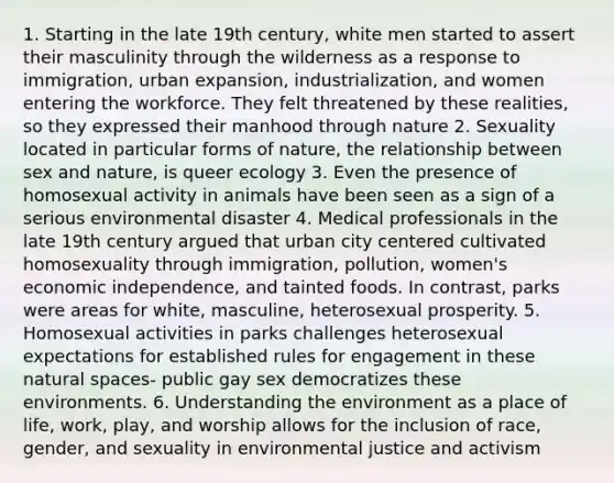 1. Starting in the late 19th century, white men started to assert their masculinity through the wilderness as a response to immigration, urban expansion, industrialization, and women entering the workforce. They felt threatened by these realities, so they expressed their manhood through nature 2. Sexuality located in particular forms of nature, the relationship between sex and nature, is queer ecology 3. Even the presence of homosexual activity in animals have been seen as a sign of a serious environmental disaster 4. Medical professionals in the late 19th century argued that urban city centered cultivated homosexuality through immigration, pollution, women's economic independence, and tainted foods. In contrast, parks were areas for white, masculine, heterosexual prosperity. 5. Homosexual activities in parks challenges heterosexual expectations for established rules for engagement in these natural spaces- public gay sex democratizes these environments. 6. Understanding the environment as a place of life, work, play, and worship allows for the inclusion of race, gender, and sexuality in environmental justice and activism