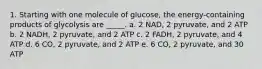 1. Starting with one molecule of glucose, the energy-containing products of glycolysis are _____. a. 2 NAD, 2 pyruvate, and 2 ATP b. 2 NADH, 2 pyruvate, and 2 ATP c. 2 FADH, 2 pyruvate, and 4 ATP d. 6 CO, 2 pyruvate, and 2 ATP e. 6 CO, 2 pyruvate, and 30 ATP