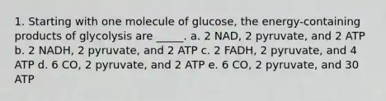 1. Starting with one molecule of glucose, the energy-containing products of glycolysis are _____. a. 2 NAD, 2 pyruvate, and 2 ATP b. 2 NADH, 2 pyruvate, and 2 ATP c. 2 FADH, 2 pyruvate, and 4 ATP d. 6 CO, 2 pyruvate, and 2 ATP e. 6 CO, 2 pyruvate, and 30 ATP