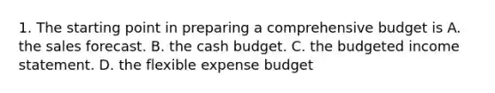 1. The starting point in preparing a comprehensive budget is A. the sales forecast. B. the cash budget. C. the budgeted income statement. D. the flexible expense budget