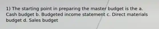 1) The starting point in preparing the master budget is the a. Cash budget b. Budgeted income statement c. Direct materials budget d. Sales budget