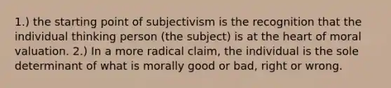 1.) the starting point of subjectivism is the recognition that the individual thinking person (the subject) is at the heart of moral valuation. 2.) In a more radical claim, the individual is the sole determinant of what is morally good or bad, right or wrong.