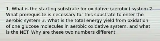 1. What is the starting substrate for oxidative (aerobic) system 2. What prerequisite is necessary for this substrate to enter the aerobic system 3. What is the total energy yield from oxidation of one glucose molecules in aerobic oxidative system, and what is the NET. Why are these two numbers different