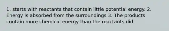 1. starts with reactants that contain little potential energy. 2. Energy is absorbed from the surroundings 3. The products contain more chemical energy than the reactants did.