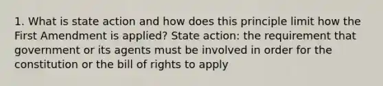 1. What is state action and how does this principle limit how the First Amendment is applied? State action: the requirement that government or its agents must be involved in order for the constitution or the bill of rights to apply