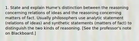 1. State and explain Hume's distinction between the reasoning concerning relations of ideas and the reasoning concerning matters of fact. Usually philosophers use analytic statement (relations of ideas) and synthetic statements (matters of fact) to distinguish the two kinds of reasoning. [See the professor's note on Blackboard.]