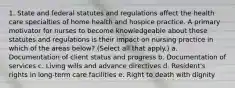 1. State and federal statutes and regulations affect the health care specialties of home health and hospice practice. A primary motivator for nurses to become knowledgeable about these statutes and regulations is their impact on nursing practice in which of the areas below? (Select all that apply.) a. Documentation of client status and progress b. Documentation of services c. Living wills and advance directives d. Resident's rights in long-term care facilities e. Right to death with dignity