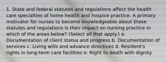 1. State and federal statutes and regulations affect the health care specialties of home health and hospice practice. A primary motivator for nurses to become knowledgeable about these statutes and regulations is their impact on nursing practice in which of the areas below? (Select all that apply.) a. Documentation of client status and progress b. Documentation of services c. Living wills and advance directives d. Resident's rights in long-term care facilities e. Right to death with dignity