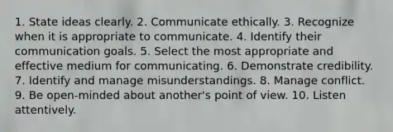 1. State ideas clearly. 2. Communicate ethically. 3. Recognize when it is appropriate to communicate. 4. Identify their communication goals. 5. Select the most appropriate and effective medium for communicating. 6. Demonstrate credibility. 7. Identify and manage misunderstandings. 8. Manage conflict. 9. Be open-minded about another's point of view. 10. Listen attentively.