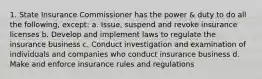 1. State Insurance Commissioner has the power & duty to do all the following, except: a. Issue, suspend and revoke insurance licenses b. Develop and implement laws to regulate the insurance business c. Conduct investigation and examination of individuals and companies who conduct insurance business d. Make and enforce insurance rules and regulations