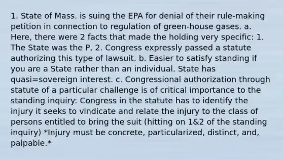 1. State of Mass. is suing the EPA for denial of their rule-making petition in connection to regulation of green-house gases. a. Here, there were 2 facts that made the holding very specific: 1. The State was the P, 2. Congress expressly passed a statute authorizing this type of lawsuit. b. Easier to satisfy standing if you are a State rather than an individual. State has quasi=sovereign interest. c. Congressional authorization through statute of a particular challenge is of critical importance to the standing inquiry: Congress in the statute has to identify the injury it seeks to vindicate and relate the injury to the class of persons entitled to bring the suit (hitting on 1&2 of the standing inquiry) *Injury must be concrete, particularized, distinct, and, palpable.*