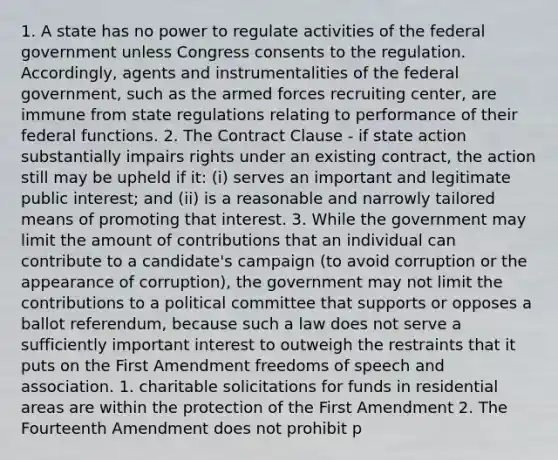 1. A state has no power to regulate activities of the federal government unless Congress consents to the regulation. Accordingly, agents and instrumentalities of the federal government, such as the armed forces recruiting center, are immune from state regulations relating to performance of their federal functions. 2. The Contract Clause - if state action substantially impairs rights under an existing contract, the action still may be upheld if it: (i) serves an important and legitimate public interest; and (ii) is a reasonable and narrowly tailored means of promoting that interest. 3. While the government may limit the amount of contributions that an individual can contribute to a candidate's campaign (to avoid corruption or the appearance of corruption), the government may not limit the contributions to a political committee that supports or opposes a ballot referendum, because such a law does not serve a sufficiently important interest to outweigh the restraints that it puts on the First Amendment freedoms of speech and association. 1. charitable solicitations for funds in residential areas are within the protection of the First Amendment 2. The Fourteenth Amendment does not prohibit p