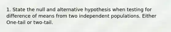 1. State the null and alternative hypothesis when testing for difference of means from two independent populations. Either One-tail or two-tail.