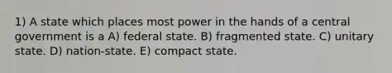 1) A state which places most power in the hands of a central government is a A) federal state. B) fragmented state. C) unitary state. D) nation-state. E) compact state.