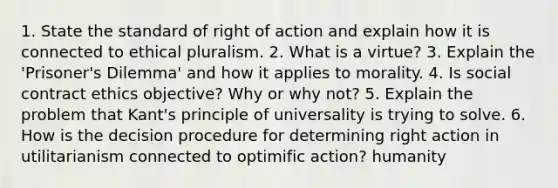 1. State the standard of right of action and explain how it is connected to ethical pluralism. 2. What is a virtue? 3. Explain the 'Prisoner's Dilemma' and how it applies to morality. 4. Is social contract ethics objective? Why or why not? 5. Explain the problem that Kant's principle of universality is trying to solve. 6. How is the decision procedure for determining right action in utilitarianism connected to optimific action? humanity