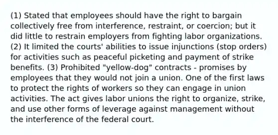 (1) Stated that employees should have the right to bargain collectively free from interference, restraint, or coercion; but it did little to restrain employers from fighting labor organizations. (2) It limited the courts' abilities to issue injunctions (stop orders) for activities such as peaceful picketing and payment of strike benefits. (3) Prohibited "yellow-dog" contracts - promises by employees that they would not join a union. One of the first laws to protect the rights of workers so they can engage in union activities. The act gives labor unions the right to organize, strike, and use other forms of leverage against management without the interference of the federal court.