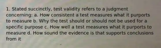 1. Stated succinctly, test validity refers to a judgment concerning: a. How consistent a test measures what it purports to measure b. Why the test should or should not be used for a specific purpose c. How well a test measures what it purports to measure d. How sound the evidence is that supports conclusions from it