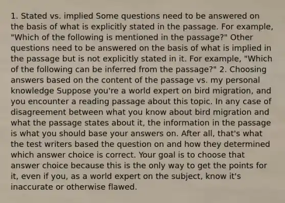 1. Stated vs. implied Some questions need to be answered on the basis of what is explicitly stated in the passage. For example, "Which of the following is mentioned in the passage?" Other questions need to be answered on the basis of what is implied in the passage but is not explicitly stated in it. For example, "Which of the following can be inferred from the passage?" 2. Choosing answers based on the content of the passage vs. my personal knowledge Suppose you're a world expert on bird migration, and you encounter a reading passage about this topic. In any case of disagreement between what you know about bird migration and what the passage states about it, the information in the passage is what you should base your answers on. After all, that's what the test writers based the question on and how they determined which answer choice is correct. Your goal is to choose that answer choice because this is the only way to get the points for it, even if you, as a world expert on the subject, know it's inaccurate or otherwise flawed.