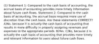 (1) Statement 1: Compared to the cash basis of accounting, the accrual basis of accounting provides more timely information about future cash flows. Statement 2: Compared to the cash basis of accounting, the accrual basis requires more use of discretion than the cash basis. Are these statements CORRECT? A)No, because it is actually the cash basis of accounting that results in more difficulty in properly assigning revenues and expenses to the appropriate periods. B)Yes. C)No, because it is actually the cash basis of accounting that provides more timely and relevant information to users about future cash flows.