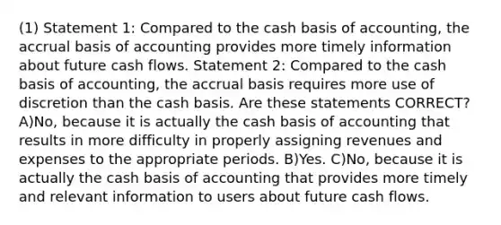 (1) Statement 1: Compared to the cash basis of accounting, the accrual basis of accounting provides more timely information about future cash flows. Statement 2: Compared to the cash basis of accounting, the accrual basis requires more use of discretion than the cash basis. Are these statements CORRECT? A)No, because it is actually the cash basis of accounting that results in more difficulty in properly assigning revenues and expenses to the appropriate periods. B)Yes. C)No, because it is actually the cash basis of accounting that provides more timely and relevant information to users about future cash flows.