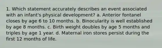 1. Which statement accurately describes an event associated with an infant's physical development? a. Anterior fontanel closes by age 6 to 10 months. b. Binocularity is well established by age 8 months. c. Birth weight doubles by age 5 months and triples by age 1 year. d. Maternal iron stores persist during the first 12 months of life.