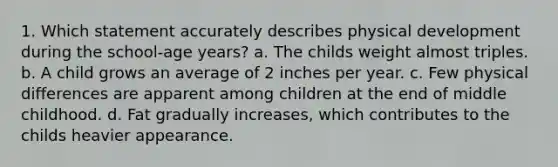 1. Which statement accurately describes physical development during the school-age years? a. The childs weight almost triples. b. A child grows an average of 2 inches per year. c. Few physical differences are apparent among children at the end of middle childhood. d. Fat gradually increases, which contributes to the childs heavier appearance.