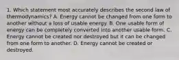 1. Which statement most accurately describes the second law of thermodynamics? A. Energy cannot be changed from one form to another without a loss of usable energy. B. One usable form of energy can be completely converted into another usable form. C. Energy cannot be created nor destroyed but it can be changed from one form to another. D. Energy cannot be created or destroyed.