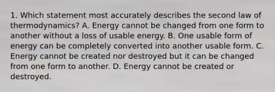 1. Which statement most accurately describes the second law of thermodynamics? A. Energy cannot be changed from one form to another without a loss of usable energy. B. One usable form of energy can be completely converted into another usable form. C. Energy cannot be created nor destroyed but it can be changed from one form to another. D. Energy cannot be created or destroyed.