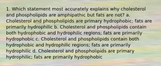 1. Which statement most accurately explains why cholesterol and phospholipids are amphipathic but fats are not? a. Cholesterol and phospholipids are primary hydrophobic; fats are primarily hydrophilic b. Cholesterol and phospholipids contain both hydrophobic and hydrophilic regions; fats are primarily hydrophobic c. Cholesterol and phospholipids contain both hydrophobic and hydrophilic regions; fats are primarily hydrophilic d. Cholesterol and phospholipids are primary hydrophilic; fats are primarily hydrophobic