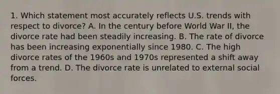 1. Which statement most accurately reflects U.S. trends with respect to divorce? A. In the century before World War II, the divorce rate had been steadily increasing. B. The rate of divorce has been increasing exponentially since 1980. C. The high divorce rates of the 1960s and 1970s represented a shift away from a trend. D. The divorce rate is unrelated to external social forces.