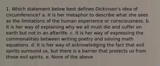 1. Which statement below best defines Dickinson's idea of circumference? a. It is her metaphor to describe what she sees as the limitations of the human experience or consciousness. b. It is her way of explaining why we all must die and suffer on earth but not in an afterlife. c. It is her way of expressing the commonalities between writing poetry and solving math equations. d. It is her way of acknowledging the fact that evil spirits surround us, but there is a barrier that protects us from those evil spirits. e. None of the above