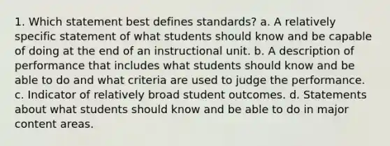 1. Which statement best defines standards? a. A relatively specific statement of what students should know and be capable of doing at the end of an instructional unit. b. A description of performance that includes what students should know and be able to do and what criteria are used to judge the performance. c. Indicator of relatively broad student outcomes. d. Statements about what students should know and be able to do in major content areas.