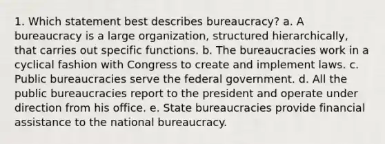 1. Which statement best describes bureaucracy? a. A bureaucracy is a large organization, structured hierarchically, that carries out specific functions. b. The bureaucracies work in a cyclical fashion with Congress to create and implement laws. c. Public bureaucracies serve the federal government. d. All the public bureaucracies report to the president and operate under direction from his office. e. State bureaucracies provide financial assistance to the national bureaucracy.