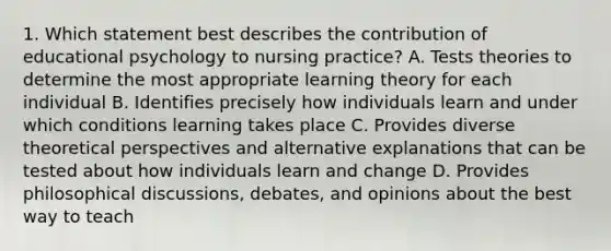 1. Which statement best describes the contribution of educational psychology to nursing practice? A. Tests theories to determine the most appropriate learning theory for each individual B. Identifies precisely how individuals learn and under which conditions learning takes place C. Provides diverse theoretical perspectives and alternative explanations that can be tested about how individuals learn and change D. Provides philosophical discussions, debates, and opinions about the best way to teach