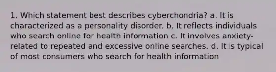 1. Which statement best describes cyberchondria? a. It is characterized as a personality disorder. b. It reflects individuals who search online for health information c. It involves anxiety-related to repeated and excessive online searches. d. It is typical of most consumers who search for health information