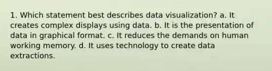 1. Which statement best describes data visualization? a. It creates complex displays using data. b. It is the presentation of data in graphical format. c. It reduces the demands on human working memory. d. It uses technology to create data extractions.